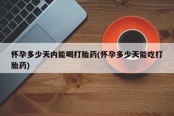 流产药购买怀孕多少天内能喝打胎药(怀孕多少天能吃打胎药)