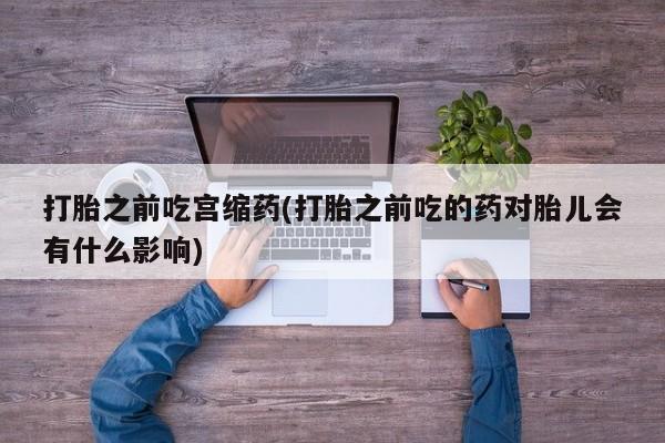 流产药购买打胎之前吃宫缩药(打胎之前吃的药对胎儿会有什么影响)