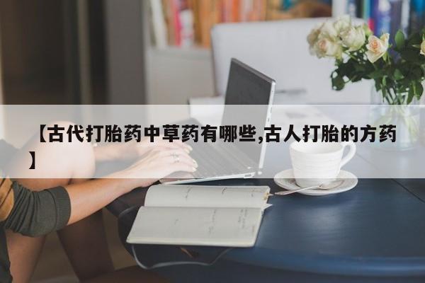 流产药购买【古代打胎药中草药有哪些,古人打胎的方药】