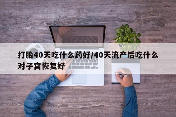 流产药购买打胎40天吃什么药好/40天流产后吃什么对子宫恢复好