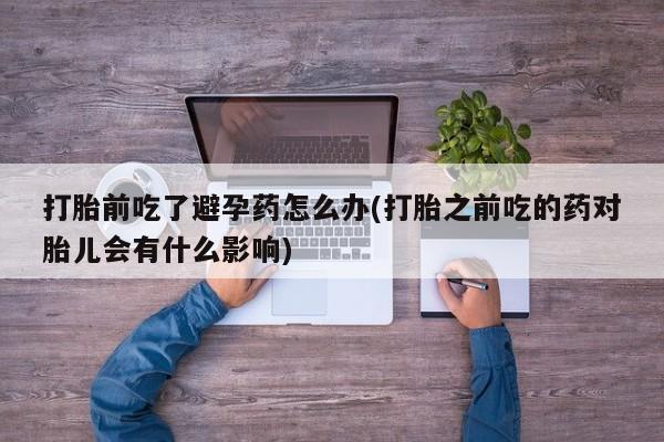 流产药购买打胎前吃了避孕药怎么办(打胎之前吃的药对胎儿会有什么影响)