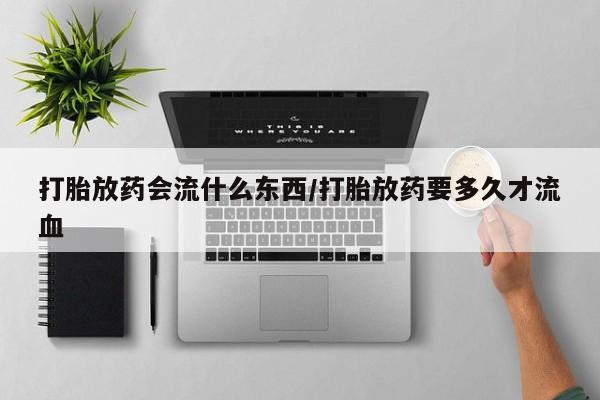 流产药购买打胎放药会流什么东西/打胎放药要多久才流血