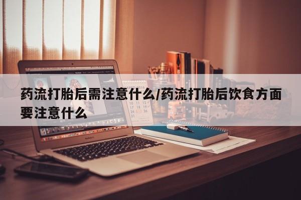 流产药购买药流打胎后需注意什么/药流打胎后饮食方面要注意什么