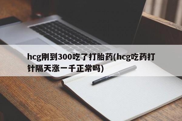 流产药购买hcg刚到300吃了打胎药(hcg吃药打针隔天涨一千正常吗)