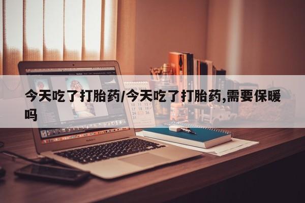 流产药购买今天吃了打胎药/今天吃了打胎药,需要保暖吗
