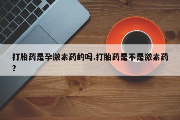 流产药购买打胎药是孕激素药的吗.打胎药是不是激素药？