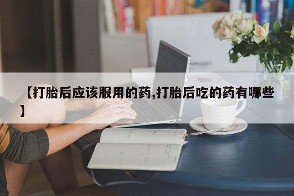 流产药购买【打胎后应该服用的药,打胎后吃的药有哪些】