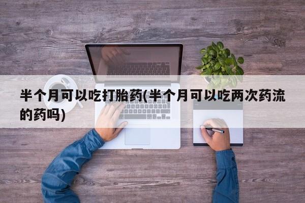 流产药购买半个月可以吃打胎药(半个月可以吃两次药流的药吗)
