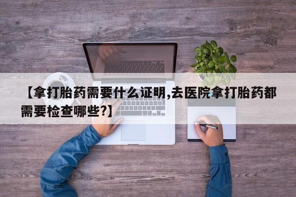 流产药购买【拿打胎药需要什么证明,去医院拿打胎药都需要检查哪些?】