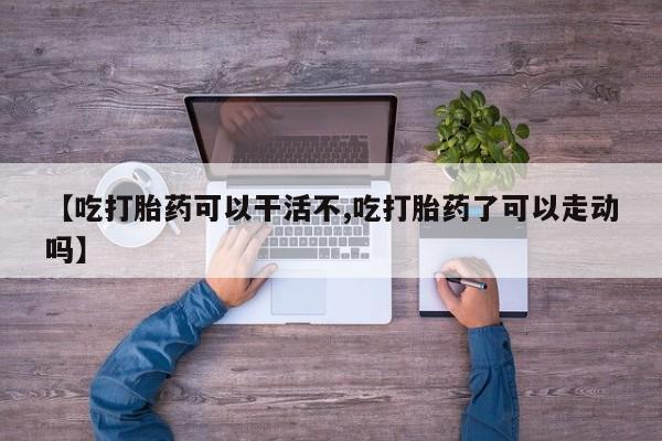 流产药购买【吃打胎药可以干活不,吃打胎药了可以走动吗】