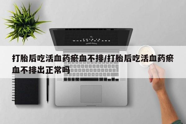 流产药购买打胎后吃活血药瘀血不排/打胎后吃活血药瘀血不排出正常吗