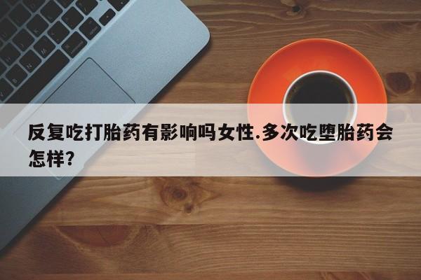 流产药购买反复吃打胎药有影响吗女性.多次吃堕胎药会怎样？