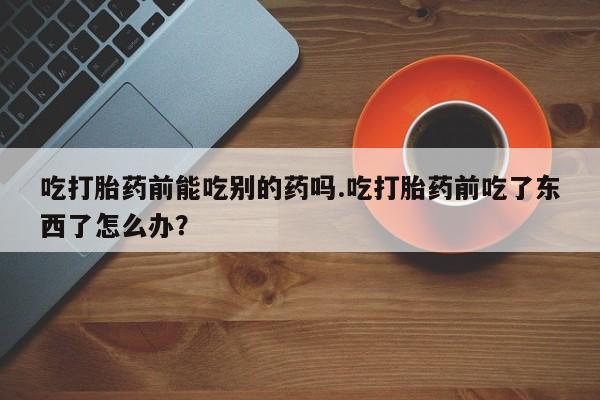 流产药购买吃打胎药前能吃别的药吗.吃打胎药前吃了东西了怎么办？