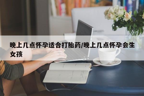 流产药购买晚上几点怀孕适合打胎药/晚上几点怀孕会生女孩
