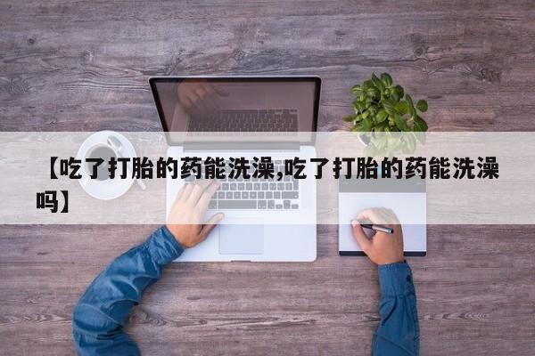 流产药购买【吃了打胎的药能洗澡,吃了打胎的药能洗澡吗】