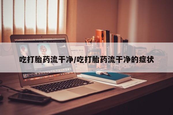 流产药购买吃打胎药流干净/吃打胎药流干净的症状