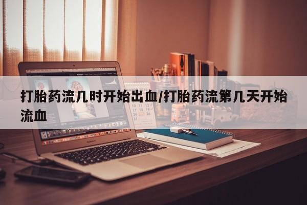 流产药购买打胎药流几时开始出血/打胎药流第几天开始流血
