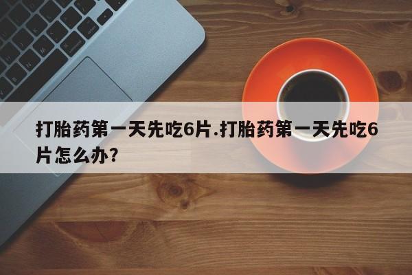 流产药购买打胎药第一天先吃6片.打胎药第一天先吃6片怎么办？
