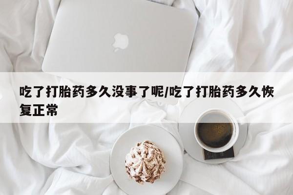 流产药购买吃了打胎药多久没事了呢/吃了打胎药多久恢复正常