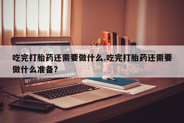 流产药购买吃完打胎药还需要做什么.吃完打胎药还需要做什么准备？