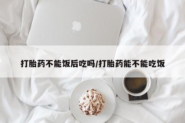 流产药购买打胎药不能饭后吃吗/打胎药能不能吃饭