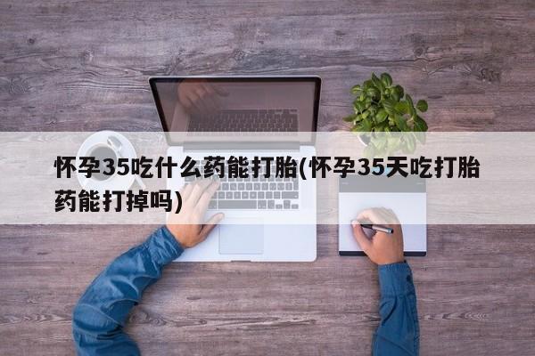 流产药购买怀孕35吃什么药能打胎(怀孕35天吃打胎药能打掉吗)