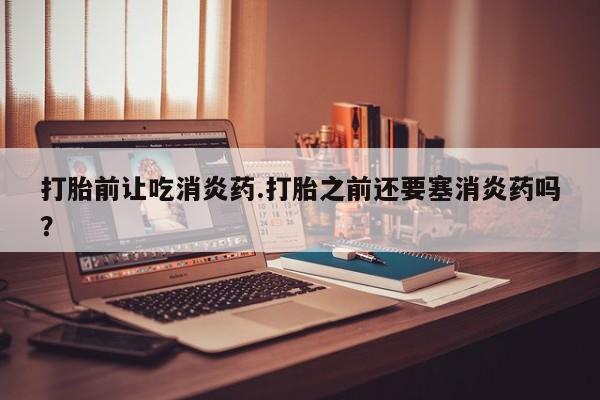 流产药购买打胎前让吃消炎药.打胎之前还要塞消炎药吗？
