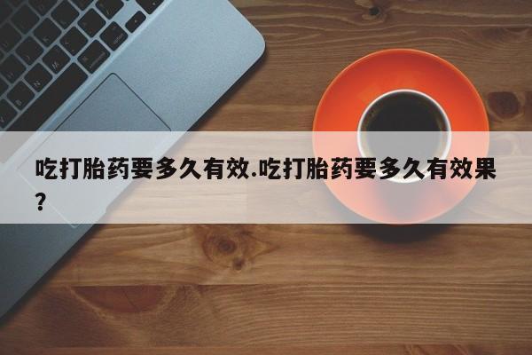 流产药购买吃打胎药要多久有效.吃打胎药要多久有效果？