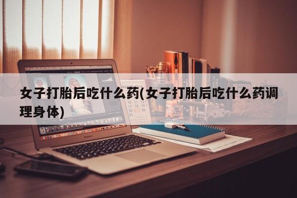 流产药购买女子打胎后吃什么药(女子打胎后吃什么药调理身体)