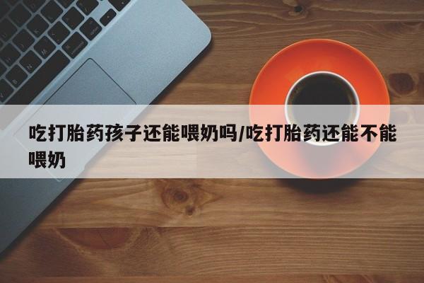 流产药购买吃打胎药孩子还能喂奶吗/吃打胎药还能不能喂奶