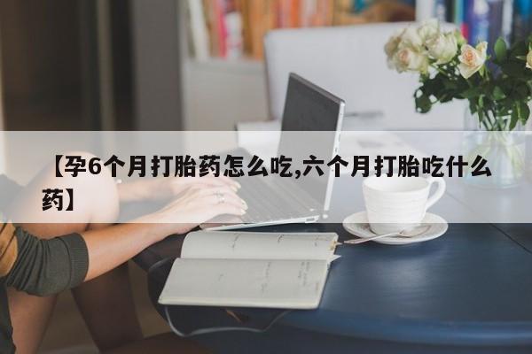 流产药购买【孕6个月打胎药怎么吃,六个月打胎吃什么药】