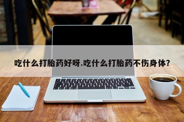 流产药购买吃什么打胎药好呀.吃什么打胎药不伤身体？