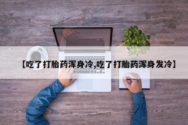 流产药购买【吃了打胎药浑身冷,吃了打胎药浑身发冷】