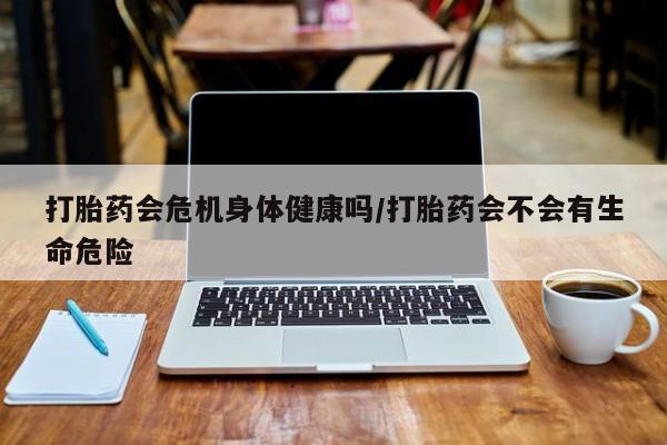 流产药购买打胎药会危机身体健康吗/打胎药会不会有生命危险