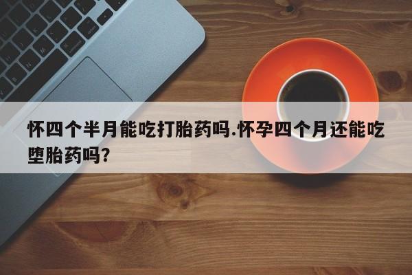 流产药购买怀四个半月能吃打胎药吗.怀孕四个月还能吃堕胎药吗？