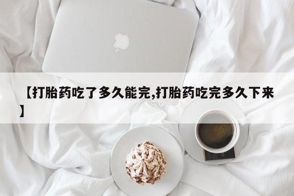 流产药购买【打胎药吃了多久能完,打胎药吃完多久下来】