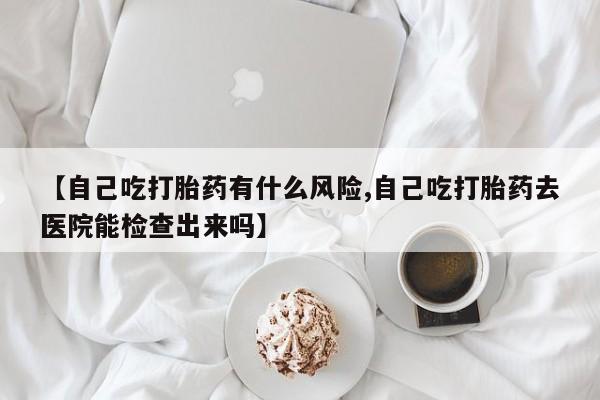 流产药购买【自己吃打胎药有什么风险,自己吃打胎药去医院能检查出来吗】
