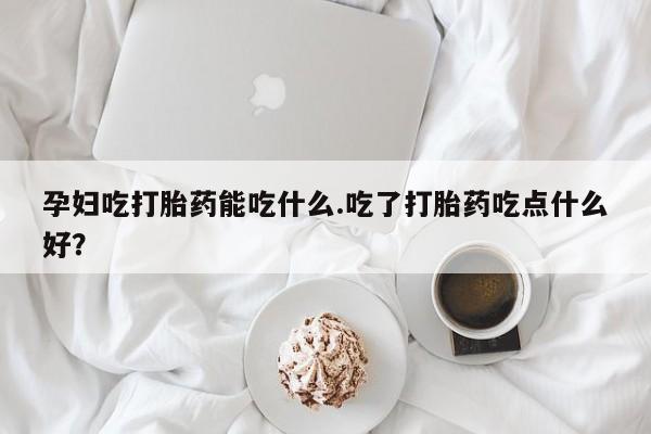 流产药购买孕妇吃打胎药能吃什么.吃了打胎药吃点什么好？