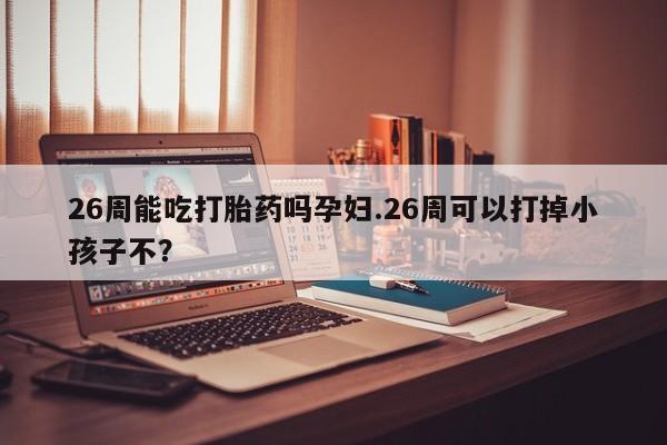 流产药购买26周能吃打胎药吗孕妇.26周可以打掉小孩子不？