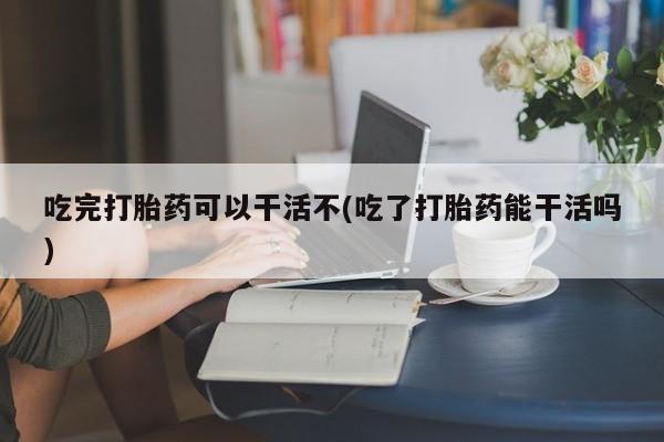 流产药购买吃完打胎药可以干活不(吃了打胎药能干活吗)