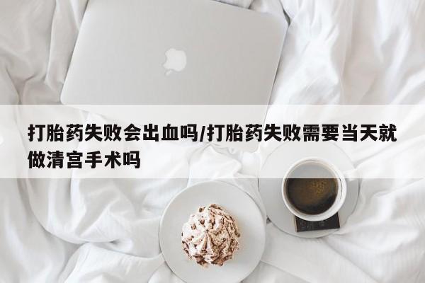 流产药购买打胎药失败会出血吗/打胎药失败需要当天就做清宫手术吗