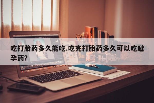 流产药购买吃打胎药多久能吃.吃完打胎药多久可以吃避孕药？