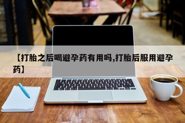 流产药购买【打胎之后喝避孕药有用吗,打胎后服用避孕药】
