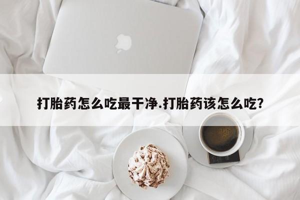 流产药购买打胎药怎么吃最干净.打胎药该怎么吃？