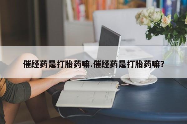流产药购买催经药是打胎药嘛.催经药是打胎药嘛？