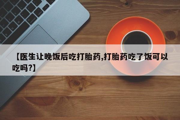 流产药购买【医生让晚饭后吃打胎药,打胎药吃了饭可以吃吗?】