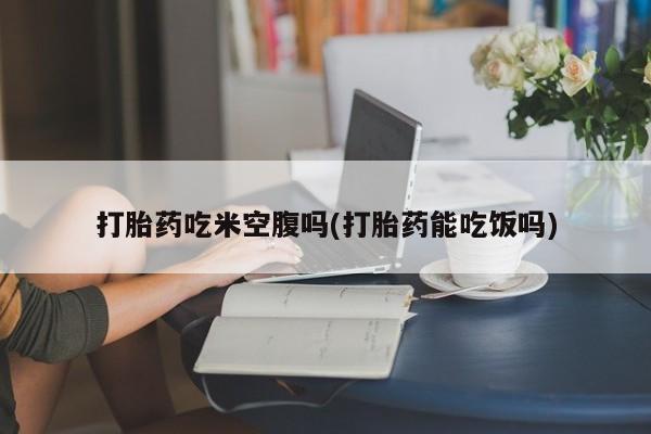 流产药购买打胎药吃米空腹吗(打胎药能吃饭吗)