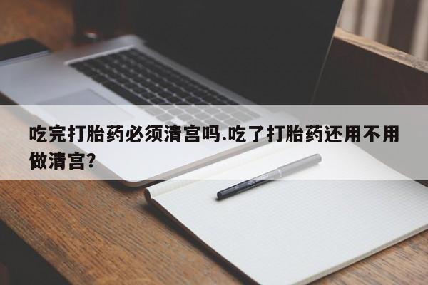 流产药购买吃完打胎药必须清宫吗.吃了打胎药还用不用做清宫？
