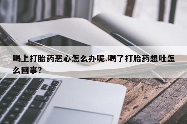 流产药购买喝上打胎药恶心怎么办呢.喝了打胎药想吐怎么回事？