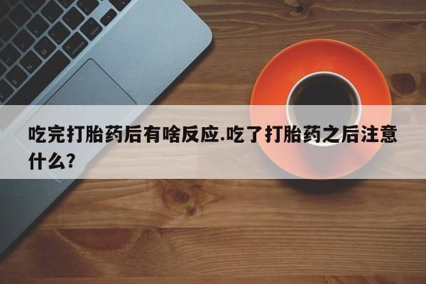 流产药购买吃完打胎药后有啥反应.吃了打胎药之后注意什么？